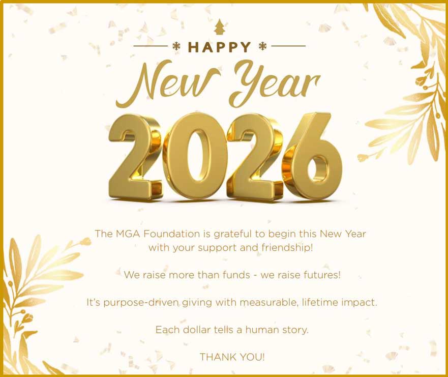 Happy New Year 2026. The MGA Foundation is grateful to begin this New Year with your support and friendship! We raise more than funds, we raise futures! It's purpose-driven giving with measurable, lifetime impact. Each dollar tells a human story. THANK YOU!
