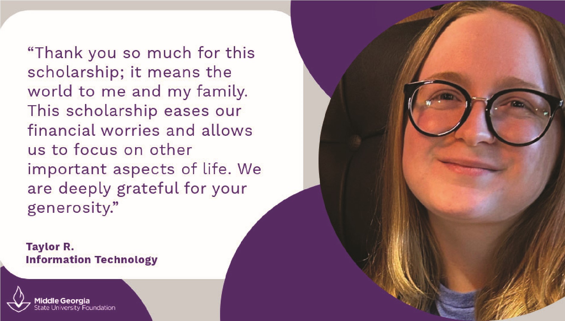 Taylor R says: Thank you so much for this scholarhip; it means the world to me and my family. This scholarship eases our financial worries and allows us to focus on other important aspects of life. We are deeply grateful for your generosity.