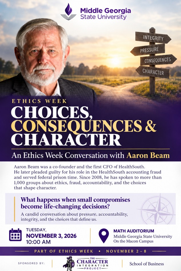 Ethics Week Choices, Consequences & Character: An Ethics Week Conversation with Aaron Beam Aaron Beam was a co-founder and the first CFO of HealthSouth. He later pleaded guilty for his role in the HealthSouth accounting fraud and served federal prison time. Since 2008, he has spoken to more than 1,000 groups about ehtics, fraud, accountability, and the choices that shape character. What happesn when small compromises become life-changing decisions? A candid conversation about pressure, accountability, integrity, and the choices that define us. Tuesday, November 3, 2026 10:00 AM Math Auditorium Middle Georgia State University on the Macon campus Part of Ethics Week: November 2-8 Sponsored by: The Character Integration Project and the School of Business
