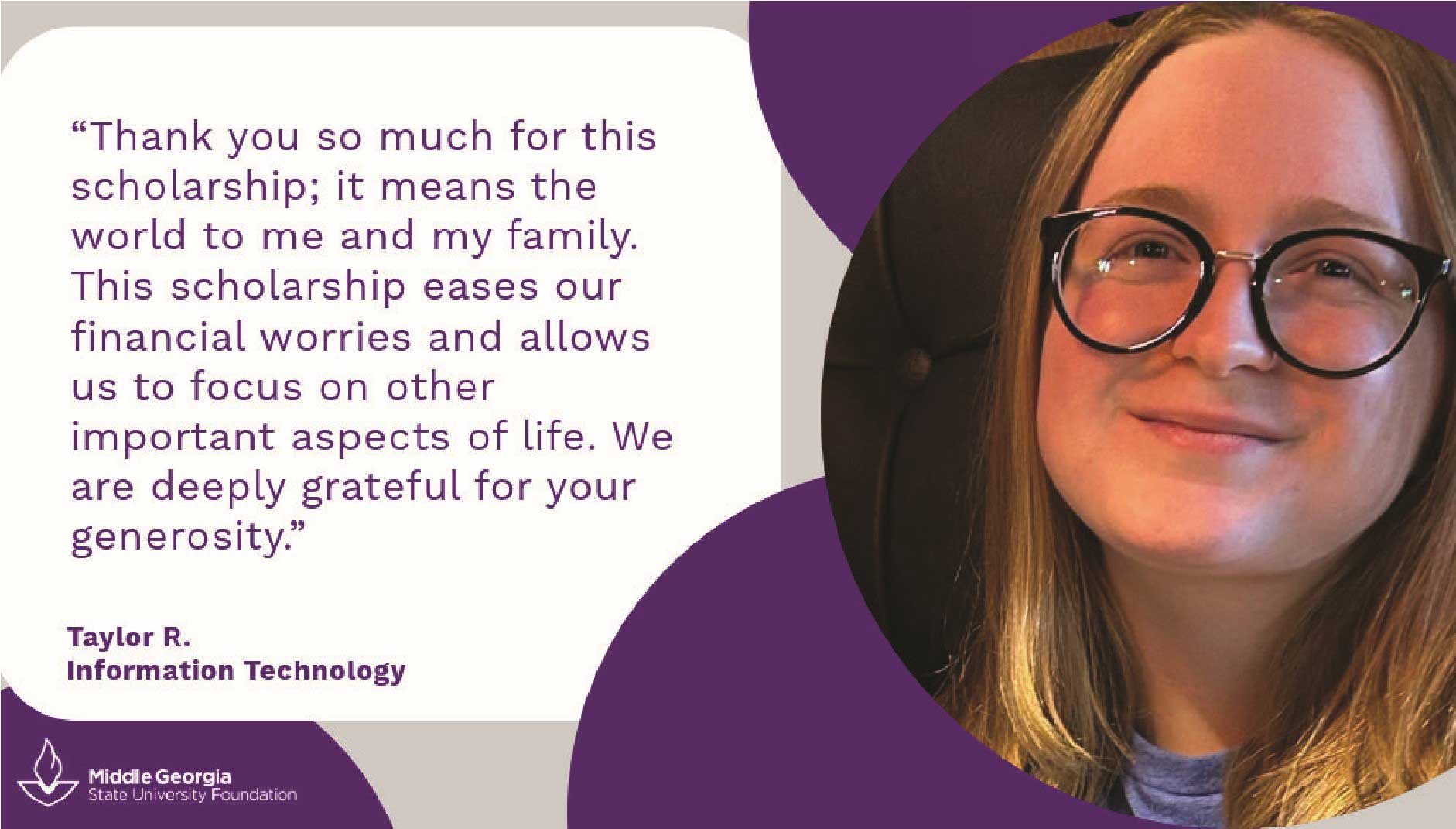 Taylor R says: Thank you so much for this scholarhip; it means the world to me and my family. This scholarship eases our financial worries and allows us to focus on other important aspects of life. We are deeply grateful for your generosity.